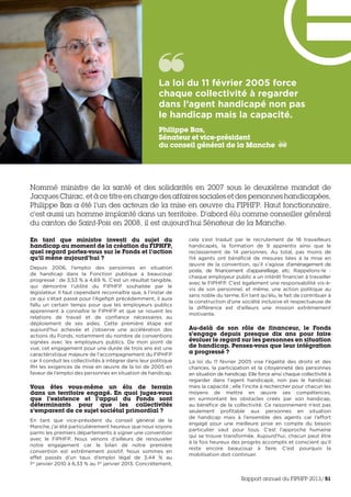 Nommé ministre de la santé et des solidarités en 2007 sous le deuxième mandat de
Jacques Chirac, et à ce titre en charge des affaires sociales et des personnes handicapées,
Philippe Bas a été l’un des acteurs de la mise en œuvre du FIPHFP. Haut fonctionnaire,
c’est aussi un homme implanté dans un territoire. D’abord élu comme conseiller général
du canton de Saint-Pois en 2008, il est aujourd’hui Sénateur de la Manche.
En tant que ministre investi du sujet du
handicap au moment de la création du FIPHFP,
quel regard portez-vous sur le Fonds et l’action
qu’il mène aujourd’hui ?
Depuis 2006, l’emploi des personnes en situation
de handicap dans la Fonction publique a beaucoup
progressé : de 3,53 % à 4,69 %. C’est un résultat tangible,
qui démontre l’utilité du FIPHFP souhaitée par le
législateur. Il faut cependant reconnaître que, à l’instar de
ce qui s’était passé pour l’Agefiph précédemment, il aura
fallu un certain temps pour que les employeurs publics
apprennent à connaître le FIPHFP et que se nouent les
relations de travail et de confiance nécessaires au
déploiement de ses aides. Cette première étape est
aujourd’hui achevée et j’observe une accélération des
actions du Fonds, notamment du nombre de conventions
signées avec les employeurs publics. De mon point de
vue, cet engagement pour une durée de trois ans est une
caractéristique majeure de l’accompagnement du FIPHFP
car il conduit les collectivités à intégrer dans leur politique
RH les exigences de mise en œuvre de la loi de 2005 en
faveur de l’emploi des personnes en situation de handicap.
Vous êtes vous-même un élu de terrain
dans un territoire engagé. En quoi jugez-vous
que l’existence et l’appui du Fonds sont
déterminants pour que les collectivités
s’emparent de ce sujet sociétal primordial ?
En tant que vice-président du conseil général de la
Manche, j’ai été particulièrement heureux que nous soyons
parmi les premiers départements à signer une convention
avec le FIPHFP. Nous venons d’ailleurs de renouveler
notre engagement car le bilan de notre première
convention est extrêmement positif. Nous sommes en
effet passés d’un taux d’emploi légal de 3,44 % au
1er
 janvier 2010 à 6,33 % au 1er
janvier 2013. Concrètement,
cela s’est traduit par le recrutement de 18 travailleurs
handicapés, la formation de 9 apprentis ainsi que le
reclassement de 14 personnes. Au total, pas moins de
114  agents ont bénéficié de mesures liées à la mise en
œuvre de la convention, qu’il s’agisse d’aménagement de
poste, de financement d’appareillage, etc. Rappelons-le :
chaque employeur public a un intérêt financier à travailler
avec le FIPHFP. C’est également une responsabilité vis-à-
vis de son personnel, et même, une action politique au
sens noble du terme. En tant qu’élu, le fait de contribuer à
la construction d’une société inclusive et respectueuse de
la différence est d’ailleurs une mission extrêmement
motivante.
Au-delà de son rôle de financeur, le Fonds
s’engage depuis presque dix ans pour faire
évoluer le regard sur les personnes en situation
de handicap. Pensez-vous que leur intégration
a progressé ?
La loi du 11 février 2005 vise l’égalité des droits et des
chances, la participation et la citoyenneté des personnes
en situation de handicap. Elle force ainsi chaque collectivité à
regarder dans l’agent handicapé, non pas le handicap
mais la capacité ; elle l’incite à rechercher pour chacun les
moyens de mettre en œuvre ses compétences,
en surmontant les obstacles créés par son handicap,
au bénéfice de la collectivité. Ce raisonnement n’est pas
seulement profitable aux personnes en situation
de handicap mais à l’ensemble des agents car l’effort
engagé pour une meilleure prise en compte du besoin
particulier vaut pour tous. C’est l’approche humaine
qui se trouve transformée. Aujourd’hui, chacun peut être
à la fois heureux des progrès accomplis et conscient qu’il
reste encore beaucoup à faire. C’est pourquoi la
mobilisation doit continuer.
La loi du 11 février 2005 force
chaque collectivité à regarder
dans l’agent handicapé non pas
le handicap mais la capacité. 
Philippe Bas,
Sénateur et vice-président
du conseil général de la Manche
Rapport annuel du FIPHFP 2013/51
 