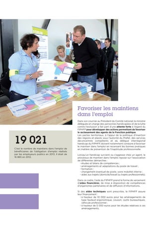 Favoriser les maintiens
dans l’emploi
Dans son courrier au Président du Comité national, la ministre
déléguée en charge des personnes handicapées et de la lutte
contre l’exclusion a fait part d’une attente forte à l’égard du
FIPHFP pour développer des actions permettant de favoriser
le reclassement des agents de la Fonction publique.
Les pactes territoriaux, à l’appui de la politique d’insertion
des régions et placés sous l’autorité du Préfet, des services
déconcentrés compétents et du délégué interrégional
handicap du FIPHFP, doivent notamment conduire à favoriser
le maintien dans l’emploi en recensant les bonnes pratiques
en matière de prévention de l’inaptitude professionnelle.
Lorsqu’un handicap survient ou s’aggrave chez un agent, le
processus de maintien dans l’emploi repose sur l’association
de différentes démarches :
• études et bilans de compétences ;
• aménagements et adaptations du poste de travail ;
• formation ;
• changement éventuel de poste, voire mobilité interne ;
• aides aux trajets (domicile/travail ou trajets professionnels).
Dans ce cadre, l’aide du FIPHFP prend la forme de versement
d’aides financières, de mise à disposition de compétences
d’organismes partenaires et de diffusion d’informations.
Si des aides techniques sont prescrites, le FIPHFP assure
leur financement :
• à hauteur de 10 000 euros pour les aménagements de
type fauteuil ergonomique, coussin, outils bureautiques,
véhicule professionnel ;
• à hauteur de 5 000 euros pour les études relatives à ces
aménagements.
19 021
C’est le nombre de maintiens dans l’emploi de
bénéficiaires de l’obligation d’emploi réalisés
par les employeurs publics en 2013. Il était de
16 865 en 2012.
 