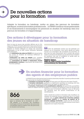 De nouvelles actions
pour la formation
-

-
Adapter la formation au handicap, mettre en place des parcours de formation
spécifiques,soutenirlaformationprofessionnelle...LeFIPHFPcontribueviasespartenariats
et ses financements à accompagner les personnes en situation de handicap dans leur
parcours de formation et d’apprentissage.
Avec les partenaires sociaux qui ont participé à la
réflexion sur la convention, nous avons décidé de mettre
l’accent sur la formation des encadrants de proximité. Un
gros tiers de notre financement sert à monter des actions
visant à convaincre les équipes qu’une personne en situation
de handicap n’est pas un problème et qu’elle peut au
contraire apporter beaucoup ! 
Valérie Astruc,
DRH du CHU (centre hospitalier
universitaire) de Bordeaux
Dans la mise en oeuvre des priorités définies par le CIH,
l’appui du FIPHFP est particulièrement requis pour favoriser
l’intégration de la jeunesse. Dans son courrier du 25 octobre,
Madame la ministre déléguée en charge des personnes
handicapées et de la lutte contre l’exclusion demande
particulièrement :
• une mobilisation des aides du FIPHFP afin de permettre
aux jeunes en situation de handicap d’effectuer un
service civique ;
• l’amélioration de l’offre du FIPHFP pour amplifier
l’apprentissage des jeunes dans la Fonction publique ;
• une participation du FIPHFP à l’élaboration d’outils
pédagogiques communs à destination des écoles de la
Fonction publique.
Des actions à développer pour la formation
des jeunes en situation de handicap
Un soutien financier pour la formation
des agents et des employeurs publics
LeFIPHFPfinancedirectementdesformationsdestinéesàfaciliterl’insertionprofessionnelle
des personnes en situation de handicap :
• la formation à la fonction de tuteur (10 jours par an et 150 euros par tuteur formé) ;
• la formation individuelle qualifiante ou diplômante spécifique au handicap (36 mois
par cycle de formation et 10 000 euros par agent ou salarié par an) ;
• la formation, l’information et la sensibilisation collective des personnels susceptibles
d’être en relation avec les travailleurs en situation de handicap (3 jours et 115 euros par
personne pour la formation collective, 1 jour et 148 euros
par personne pour les actions d’information et de
sensibilisation).
Cette volonté de soutenir la formation des travailleurs en
situation de handicap donne notamment lieu à un travail
conjoint avec le centre national de la fonction publique
territoriale (CNFPT) et les centres de gestion de la
fonction publique territoriale. Auprès de ces structures,
l’action du FIPHFP peut ainsi prendre la forme d’une mise à
disposition de moyens financiers.
866
C’est le nombre d’aides financées par le FIPHFP
dans le domaine de la formation en 2013 :
785 dédiées à la formation des travailleurs
handicapés et 81 pour la formation des personnes
susceptibles d’être en relation avec des personnes
en situation de handicap.
Rapport annuel du FIPHFP 2013/53
 