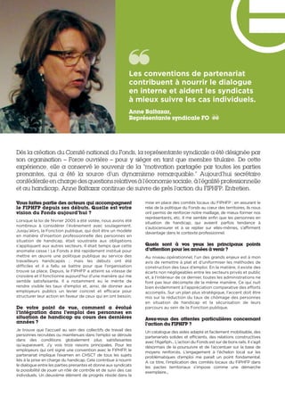 Dès la création du Comité national du Fonds, la représentante syndicale a été désignée par
son organisation – Force ouvrière – pour y siéger en tant que membre titulaire. De cette
expérience, elle a conservé le souvenir de la “motivation partagée par toutes les parties
prenantes, qui a été la source d’un dynamisme remarquable.” Aujourd’hui secrétaire
confédérale en charge des questions relatives à l’économie sociale, à l’égalité professionnelle
et au handicap, Anne Baltazar continue de suivre de près l’action du FIPHFP. Entretien.
Vous faites partie des acteurs qui accompagnent
le FIPHFP depuis ses débuts. Quelle est votre
vision du Fonds aujourd’hui ?
Lorsque la loi de février 2005 a été votée, nous avons été
nombreux à considérer l’évènement avec soulagement.
Jusqu’alors, la Fonction publique, qui doit être un modèle
en matière d’insertion professionnelle des personnes en
situation de handicap, était soustraite aux obligations
s’appliquant aux autres secteurs. Il était temps que cette
anomalie cesse ! Le Fonds a été rapidement institué pour
mettre en œuvre une politique publique au service des
travailleurs handicapés  ; mais les débuts ont été
difficiles  et il a fallu se battre pour que l’organisation
trouve sa place. Depuis, le FIPHFP a atteint sa vitesse de
croisière et il fonctionne aujourd’hui d’une manière qui me
semble satisfaisante. Il a notamment eu le mérite de
rendre visible les taux d’emploi et, ainsi, de donner aux
employeurs publics un levier concret et efficace pour
structurer leur action en faveur de ceux qui en ont besoin.
De votre point de vue, comment a évolué
l’intégration dans l’emploi des personnes en
situation de handicap au cours des dernières
années ?
Je trouve que l’accueil au sein des collectifs de travail des
personnes recrutées ou maintenues dans l’emploi se déroule
dans des conditions globalement plus satisfaisantes
qu’auparavant. J’y vois trois raisons principales. Pour les
employeurs qui ont signé une convention avec le FIPHFP, le
partenariat implique l’examen en CHSCT de tous les sujets
liés à la prise en charge du handicap. Cela contribue à nourrir
le dialogue entre les parties prenantes et donne aux syndicats
la possibilité de jouer un rôle de contrôle et de suivi des cas
individuels. Un deuxième élément de progrès réside dans la
mise en place des comités locaux du FIPHFP : en assurant le
relai de la politique du Fonds au cœur des territoires, ils nous
ont permis de renforcer notre maillage, de mieux former nos
représentants, etc. Il me semble enfin que les personnes en
situation de handicap, qui avaient parfois tendance à
s’autocensurer et à se replier sur elles-mêmes, s’affirment
davantage dans le contexte professionnel.
Quels sont à vos yeux les principaux points
d’attention pour les années à venir ?
Au niveau opérationnel, l’un des grands enjeux est à mon
avis de remettre à plat et d’uniformiser les méthodes de
construction des taux d’emploi. En la matière, il existe des
écarts non négligeables entre les secteurs privés et public
et, à l’intérieur de ce dernier, toutes les administrations ne
font pas leur décompte de la même manière. Ce qui nuit
bien évidemment à l’appréciation comparative des efforts
accomplis. Sur un plan plus stratégique, l’accent doit être
mis sur la réduction du taux de chômage des personnes
en situation de handicap et la sécurisation de leurs
parcours au sein de la Fonction publique.
Avez-vous des attentes particulières concernant
l’action du FIPHFP ?
Un catalogue des aides adapté et facilement mobilisable, des
partenariats solides et efficients, des relations constructives
avec l’Agefiph... L’action du Fonds est sur de bons rails. Il s’agit
désormais de la poursuivre et de l’accentuer sur la base de
moyens renforcés. L’engagement à l’échelon local sur les
problématiques d’emploi me paraît un point fondamental.
A ce titre, l’implication des comités locaux du FIPHFP dans
les pactes territoriaux s’impose comme une démarche
exemplaire...
Les conventions de partenariat
contribuent à nourrir le dialogue
en interne et aident les syndicats
à mieux suivre les cas individuels. 
Anne Baltazar,
Représentante syndicale FO
 
