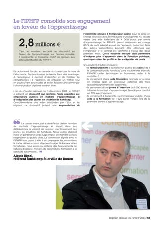En autorisant l’accès au monde du travail par la voie de
l’alternance, l’apprentissage présente bien des avantages.
A l’employeur, il permet d’identifier et de fidéliser les
compétences ; à l’apprenti, de préparer un métier tout
en poursuivant ses études et en les faisant sanctionner par
l’obtention d’un diplôme ou d’un titre.
Lors du Comité national du 11 décembre 2013, le FIPHFP
a adopté un dispositif qui renforce l’aide apportée aux
employeurs publics en matière d’apprentissage et
d’intégration des jeunes en situation de handicap.
Complémentaire des aides attribuées par l’Etat et les
régions, ce dispositif prévoit une augmentation de
l’indemnité allouée à l’employeur public pour la prise en
charge des coûts liés à l’embauche d’un apprenti. Au lieu de
verser une aide forfaitaire de 4 000 euros par année
d’apprentissage, le FIPHFP prend désormais en charge
80 % du coût salarial annuel de l’apprenti, déduction faite
des autres subventions pouvant être obtenues par
l’employeur si le contrat est confirmé à l’issue des deux
premiers mois. Cette nouvelle mesure doit permettre
d’intégrer plus d’apprentis dans la Fonction publique,
quels que soient les profils et les catégories de poste.
S’y ajoutent d’autres mesures :
• le remboursement à l’employeur public des coûts liés à
la compensation du handicap dans le cadre des aides du
FIPHFP (aides techniques et humaines, aides à la
mobilité...) ;
• le versement d’une aide financière destinée à la prise
en charge (par un opérateur externe) des frais
d’accompagnement des apprentis ;
• le versement d’une prime à l’insertion de 1 600 euros si,
à l’issue du contrat d’apprentissage, l’employeur conclut
un CDI avec l’apprenti ;
• le versement à l’apprenti, via l’employeur public, d’une
aide à la formation de 1 525 euros versée lors de la
première année d’apprentissage.
Le FIPHFP consolide son engagement
en faveur de l’apprentissage
2,8millions €
C’est le montant accordé au dispositif en
faveur de l’apprentissage sur l’année écoulée.
Il représente le troisième motif de recours aux
aides ponctuelles du FIPHFP.
Le conseil municipal a identifié un certain nombre
de contrats d’apprentissage et inscrit dans ses
délibérations la volonté de recruter spécifiquement des
jeunes en situation de handicap. Nous avons d’abord
initié un partenariat avec Cap emploi de manière à nous
rapprocher du public cible. La convention signée avec le
FIPHFP vise, quant à elle, à accompagner les jeunes dans
le cadre de leur contrat d’apprentissage. Grâce aux aides
forfaitaires, nous avons pu obtenir des financements de
natures diverses : moyens de locomotion, formation à la
conduite automobile…
Alexis Ripol,
référent handicap à la ville de Rouen
Rapport annuel du FIPHFP 2013/55
 