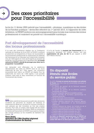 Des axes prioritaires
pour l’accessibilité
-

-
La loi du 11 février 2005 prévoit que l’accessibilité – physique, numérique ou des écoles
de la Fonction publique – devra être effective au 1er
janvier 2015. A l’approche de cette
échéance, le FIPHFP renforce son accompagnement pour la mise aux normes des locaux
professionnels et maintient sa priorité sur l’accessibilité numérique.
Notre volonté est de pouvoir accueillir dans de bonnes
conditions les personnes en situation de handicap, et
notamment les élèves qui ont réussi le concours d’entrée ou
sont adressés par des ministères au titre des emplois
réservés. Pour cela, un projet a été engagé afin de rendre
accessibles tous les locaux de l’institut. Outre sa contribution
en matière de financement, le FIPHFP nous a permis d’obtenir
des conseils précieux sur les modalités de réalisation des
travaux. 
Yvon Alain,
directeur de l’IRA (Institut régional
d’administration de Bastia)
À la suite des orientations établies par la Conférence
nationale du handicap du 8 juin 2011, le FIPHFP a renforcé
et pérennisé son programme en faveur de l’accessibilité à
l’environnement professionnel en augmentant les plafonds
de financement et en l’étendant aux collectivités comptant
mois de 1 000 agents et moins de 10 agents en situation de
handicap. Lors de sa séance du 11 décembre 2013, le Comité
national du FIPHFP a décidé de proroger pour deux ans le
programme “accessibilité”.
Les demandes sont effectuées via la plateforme
dématérialisée des aides du FIPHFP. Dans le cas d’une
collectivité de plus de 1 000 agents, une convention
accessibilité liant celle-ci au FIPHFP est établie. Pour les
collectivités de moins de 1 000 agents, il est possible
d’obtenir cette aide en deux versements en fonction de
l’avancement des travaux.
À la fin de l’année, le montant des financements de ce
programme atteignait 13,7 millions d’euros, soit une
augmentation de près de 64 % par rapport à 2012
(8,4 millions d’euros).
Fort développement de l’accessibilité
des locaux professionnels
Un dispositif
étendu aux écoles
du service public
En 2013, 11 écoles et centres de formation ont sollicité
le Fonds pour leur mise en accessibilité physique et
pédagogique :
• le Centre de gestion de la fonction publique
territoriale de l’Aisne ;
• le Centre de gestion de la fonction publique
territoriale des Vosges ;
• le Centre hospitalier régional universitaire de Dijon ;
• l’École nationale de formation agronomique de
Toulouse Auzeville ;
• l’École nationale d’administration ;
• l’École nationale d’administration pénitentiaire ;
• l’Institut national supérieur des sciences agrono-
miques, de l’alimentation et de l’environnement
(Agrosup) ;
• l’Institut national du travail, de l’emploi et de la
formation professionnelle de Marcy l’Etoile ;
• l’Institut régional d’administration de Bastia ;
• l’Institut régional d’administration de Lille ;
• l’Institut régional d’administration de Metz ;
• l’Institut régional d’administration de Nantes.
Au total, ce dispositif représente pour le FIPHFP un
financement à hauteur de 2,36 millions d’euros,
contre 350 000 € en 2012 (pour une seule école).
 