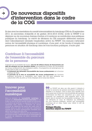 De nouveaux dispositifs
d’intervention dans le cadre
de la COG
-

-
En lien avec les orientations du comité interministériel du handicap (CIH) du 25 septembre
2013, la convention d’objectifs et de gestion 2014–2018 (COG), invite le FIPHFP à se
déployer sur de nouveaux champs d’action et à renforcer sa contribution aux politiques
publiques du handicap. Le relevé de décisions du CIH comporte différentes mesures
dont l’aboutissement nécessite l’implication active du FIPHFP. Ces mesures s’articulent
autour de l’accessibilité physique et numérique, d’une part, et de l’accès à l’emploi des
personnes en situation de handicap dans les trois fonctions publiques, d’autre part.
Contribuer à l’accessibilité
de l’ensemble du parcours
de la personne
S’agissant de l’accessibilité des locaux, plus de 40 millions d’euros de financements ont
déjà été attribués ces trois dernières années, principalement en faveur de l’accessibilité
aux locaux professionnels des employeurs publics. Ce programme est prolongé pour les
années 2014 et 2015, en privilégiant :
• le traitement des demandes d’accessibilité des locaux professionnels de la fonction
publique de l’Etat ;
• la poursuite de la mise en accessibilité des locaux professionnels des fonctions
publiques territoriale et hospitalière, avec l’appui des DIH pour présenter aux
collectivités l’offre de prêts sur fonds d’épargne de la Caisse des Dépôts.
Innover pour
l’accessibilité
numérique
Dans le domaine de l’accessibilité numérique, la
priorité va au financement d’actions innovantes en vue
d’offrir un service de plus grande qualité aux personnes
en situation de handicap. La disposition du CIH du 25
septembre 2013 relative à l’évolution du service
universel du téléphone fait partie des sujets dont le
FIPHFP devra se saisir sur la base des conclusions
rendues par la mission parlementaire mandatée pour
définir les contours de cette offre.
L’enjeu de la réflexion collective sera de permettre aux
personnes sourdes, malentendantes ou handicapées de
la parole de téléphoner et d’être contactées par
téléphone.
Le FIPHFP est dans son rôle quand il s’attache à
faciliter la recherche de solutions techniques innovantes et
adaptées à la situation. C’est la raison pour laquelle nous
avons passé avec la Direction interministérielle des systèmes
d’information de l’État une convention qui a pour objet
d’apporter aux employeurs cette expertise dont ils ont
besoin dans le domaine de l’accessibilité numérique. C’est
une démarche en cours de réalisation qui bénéficiera
aux trois fonctions publiques, sachant que l’accessibilité
numérique est un enjeu majeur pour relever le défi de
l’égalité. 
Philippe Nicolle,
directeur adjoint du FIPHFP
 