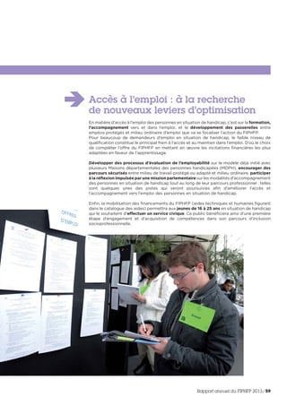 Accès à l’emploi : à la recherche
de nouveaux leviers d’optimisation
En matière d’accès à l’emploi des personnes en situation de handicap, c’est sur la formation,
l’accompagnement vers et dans l’emploi, et le développement des passerelles entre
emplois protégés et milieu ordinaire d’emploi que va se focaliser l’action du FIPHFP.
Pour beaucoup de demandeurs d’emploi en situation de handicap, le faible niveau de
qualification constitue le principal frein à l’accès et au maintien dans l’emploi. D’où le choix
de compléter l’offre du FIPHFP en mettant en œuvre les incitations financières les plus
adaptées en faveur de l’apprentissage.
Développer des processus d’évaluation de l’employabilité sur le modèle déjà initié avec
plusieurs Maisons départementales des personnes handicapées (MDPH), encourager des
parcours sécurisés entre milieu de travail protégé ou adapté et milieu ordinaire, participer
à la réflexion impulsée par une mission parlementaire sur les modalités d’accompagnement
des personnes en situation de handicap tout au long de leur parcours professionnel : telles
sont quelques unes des pistes qui seront poursuivies afin d’améliorer l’accès et
l’accompagnement vers l’emploi des personnes en situation de handicap.
Enfin, la mobilisation des financements du FIPHFP (aides techniques et humaines figurant
dans le catalogue des aides) permettra aux jeunes de 16 à 25 ans en situation de handicap
qui le souhaitent d’effectuer un service civique. Ce public bénéficiera ainsi d’une première
étape d’engagement et d’acquisition de compétences dans son parcours d’inclusion
socioprofessionnelle.
Rapport annuel du FIPHFP 2013/59
 