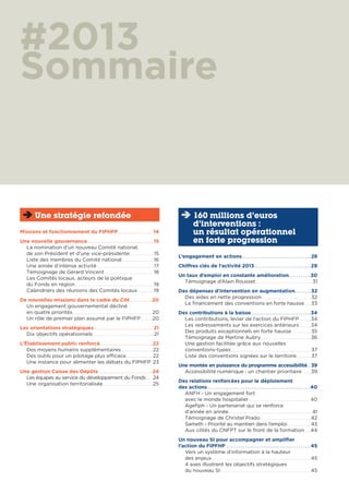 #2013
Sommaire
Missions et fonctionnement du FIPHFP. . . . . . . . . . . . . . . . . 14
Une nouvelle gouvernance . . . . . . . . . . . . . . . . . . . . . . . . . . . . . . . 15
La nomination d’un nouveau Comité national,
de son Président et d’une vice-présidente . . . . . . . . . . . . 15
Liste des membres du Comité national . . . . . . . . . . . . . . . . 16
Une année d’intense activité . . . . . . . . . . . . . . . . . . . . . . . . . . . . . .17
Témoignage de Gérard Vincent . . . . . . . . . . . . . . . . . . . . . . . . . 18
Les Comités locaux, acteurs de la politique
du Fonds en région. . . . . . . . . . . . . . . . . . . . . . . . . . . . . . . . . . . . . . . . . 19
Calendriers des réunions des Comités locaux. . . . . . . . 19
De nouvelles missions dans le cadre du CIH . . . . . . . . . . .20
Un engagement gouvernemental décliné
en quatre priorités. . . . . . . . . . . . . . . . . . . . . . . . . . . . . . . . . . . . . . . . . .20
Un rôle de premier plan assumé par le FIPHFP . . . . . .20
Les orientations stratégiques . . . . . . . . . . . . . . . . . . . . . . . . . . . . 21
Dix objectifs opérationnels . . . . . . . . . . . . . . . . . . . . . . . . . . . . . . . .21
L’Établissement public renforcé . . . . . . . . . . . . . . . . . . . . . . . . . 22
Des moyens humains supplémentaires . . . . . . . . . . . . . . . . 22
Des outils pour un pilotage plus efficace. . . . . . . . . . . . . . 22
Une instance pour alimenter les débats du FIPHFP 23
Une gestion Caisse des Dépôts . . . . . . . . . . . . . . . . . . . . . . . . . . 24
Les équipes au service du développement du Fonds . . . .24
Une organisation territorialisée . . . . . . . . . . . . . . . . . . . . . . . . . . 25
Une stratégie refondée
L’engagement en actions . . . . . . . . . . . . . . . . . . . . . . . . . . . . . . . . . 28
Chiffres clés de l’activité 2013 . . . . . . . . . . . . . . . . . . . . . . . . . . . 29
Un taux d’emploi en constante amélioration. . . . . . . . . . .30
Témoignage d’Alain Rousset . . . . . . . . . . . . . . . . . . . . . . . . . . . . . .31
Des dépenses d’intervention en augmentation. . . . . . . . 32
Des aides en nette progression. . . . . . . . . . . . . . . . . . . . . . . . . . 32
Le financement des conventions en forte hausse. . . . 33
Des contributions à la baisse. . . . . . . . . . . . . . . . . . . . . . . . . . . . .34
Les contributions, levier de l’action du FIPHFP . . . . . .34
Les redressements sur les exercices antérieurs . . . . . .34
Des produits exceptionnels en forte hausse . . . . . . . . . . 35
Témoignage de Martine Aubry . . . . . . . . . . . . . . . . . . . . . . . . . .36
Une gestion facilitée grâce aux nouvelles
conventions-types. . . . . . . . . . . . . . . . . . . . . . . . . . . . . . . . . . . . . . . . . . 37
Liste des conventions signées sur le territoire. . . . . . . . 37
Une montée en puissance du programme accessibilité. . 39
Accessibilité numérique : un chantier prioritaire. . . . .39
Des relations renforcées pour le déploiement
des actions . . . . . . . . . . . . . . . . . . . . . . . . . . . . . . . . . . . . . . . . . . . . . . . . . .40
ANFH - Un engagement fort
avec le monde hospitalier. . . . . . . . . . . . . . . . . . . . . . . . . . . . . . . . 40
Agefiph - Un partenariat qui se renforce
d’année en année . . . . . . . . . . . . . . . . . . . . . . . . . . . . . . . . . . . . . . . . . . . 41
Témoignage de Christel Prado . . . . . . . . . . . . . . . . . . . . . . . . . .42
Sameth - Priorité au maintien dans l’emploi. . . . . . . . . . . . . 43
Aux côtés du CNFPT sur le front de la formation . . .44
Un nouveau SI pour accompagner et amplifier
l’action du FIPFHP . . . . . . . . . . . . . . . . . . . . . . . . . . . . . . . . . . . . . . . . .45
Vers un système d’information à la hauteur
des enjeux. . . . . . . . . . . . . . . . . . . . . . . . . . . . . . . . . . . . . . . . . . . . . . . . . . . .45
4 axes illustrent les objectifs stratégiques
du nouveau SI . . . . . . . . . . . . . . . . . . . . . . . . . . . . . . . . . . . . . . . . . . . . . . .45
160 millions d’euros
d’interventions :
un résultat opérationnel
en forte progression
 
