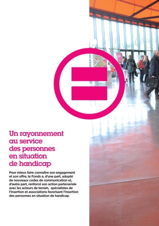Un rayonnement
au service
des personnes
en situation
de handicap
Pour mieux faire connaître son engagement
et son offre, le Fonds a, d’une part, adopté
de nouveaux codes de communication et,
d’autre part, renforcé son action partenariale
avec les acteurs de terrain, spécialistes de
l’insertion et associations favorisant l’insertion
des personnes en situation de handicap.
 