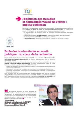 Fédération des aveugles
et handicapés visuels de France :
cap sur l’insertion
Reconnue d’utilité publique, la Fédération des aveugles et handicapés visuels de France
(FAF) défend les droits de toutes les personnes déficientes visuelles. Sa collaboration
avec le FIPHFP porte sur la réalisation d’une étude dont les objectifs sont :
• la mise en place de nouveaux outils de formation pour les personnes déficientes
visuelles ;
• l’amélioration de leur accès à l’emploi et la diminution de leur taux de chômage ;
• le développement de l’insertion sur de nouveaux métiers ;
• l’accompagnement des personnes déficientes visuelles en recherche d’emploi.
Ecole des hautes études en santé
publique : au cœur de la recherche
L’Ecole des hautes études en santé publique (EHESP) a pour vocation de former les cadres
supérieurs, techniques et administratifs de la santé publique dans tous les domaines
sanitaires et sociaux.
Elle a créé en son sein une Maison des sciences sociales du handicap (MSSH) qui vise à
stimuler l’essor des travaux de recherche sur cette problématique. Dans ce cadre,
l’ambition associée au partenariat avec le FIPHFP est de :
• repérer les évolutions les plus innovantes en matière d’accompagnement des personnes
en situation de handicap ;
• comprendre comment ces évolutions se concrétisent en pratiques professionnelles ;
• confronter ces dernières aux usages qui prévalent hors de France et aux résultats des
travaux de recherche.
Pour sa propre part, le FIPHFP trouve dans le rapprochement avec l’EHESP l’occasion
d’approfondir son expertise concernant les possibilités offertes aux employeurs publics
dans l’élaboration de leur politique handicap, mais aussi de renforcer sa notoriété et sa
capacité à contractualiser avec les établissements de santé et médico-sociaux.
A travers le dispositif de pacte territorial, le
FIPHFP remplit une double mission qui consiste à animer
véritablement les acteurs tout en les professionnalisant.
C’est pourquoi il est indispensable que les correspondants
handicap acquièrent une compétence de plus en plus
élevée sur les sujets concernés.
Joël Grostin,
délégué interrégional du FIPHFP
pour le Centre Est (Auvergne,
Bourgogne, Rhône-Alpes)
 