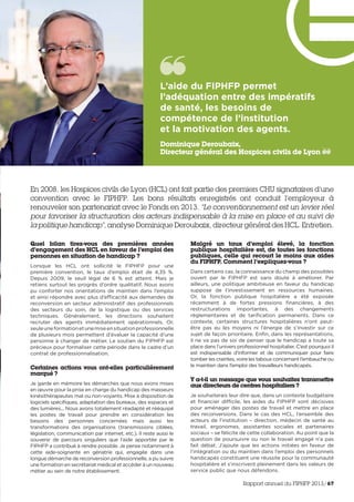 En 2008, les Hospices civils de Lyon (HCL) ont fait partie des premiers CHU signataires d’une
convention avec le FIPHFP. Les bons résultats enregistrés ont conduit l’employeur à
renouveler son partenariat avec le Fonds en 2013. “Le conventionnement est un levier réel
pour favoriser la structuration des acteurs indispensable à la mise en place et au suivi de
la politique handicap”, analyse Dominique Deroubaix, directeur général des HCL. Entretien.
Quel bilan tirez-vous des premières années
d’engagement des HCL en faveur de l’emploi des
personnes en situation de handicap ?
Lorsque les HCL ont sollicité le FIPHFP pour une
première convention, le taux d’emploi était de 4,35 %.
Depuis 2009, le seuil légal de 6 % est atteint. Mais je
retiens surtout les progrès d’ordre qualitatif. Nous avons
pu conforter nos orientations de maintien dans l’emploi
et ainsi répondre avec plus d’efficacité aux demandes de
reconversion en secteur administratif des professionnels
des secteurs du soin, de la logistique ou des services
techniques. Généralement, les directions souhaitent
recruter des agents immédiatement opérationnels. Or,
seuleuneformationetunemiseensituationprofessionnelle
de plusieurs mois permettent d’évaluer la capacité d’une
personne à changer de métier. Le soutien du FIPHFP est
précieux pour formaliser cette période dans le cadre d’un
contrat de professionnalisation.
Certaines actions vous ont-elles particulièrement
marqué ?
Je garde en mémoire les démarches que nous avons mises
en œuvre pour la prise en charge du handicap des masseurs
kinésithérapeutes mal ou non-voyants. Mise à disposition de
logiciels spécifiques, adaptation des bureaux, des espaces et
des lumières... Nous avons totalement réadapté et rééquipé
les postes de travail pour prendre en considération les
besoins des personnes concernées mais aussi les
transformations des organisations (transmissions ciblées,
législation, communication par internet, etc.). Il reste aussi le
souvenir de parcours singuliers que l’aide apportée par le
FIPHFP a contribué à rendre possible. Je pense notamment à
cette aide-soignante en gériatrie qui, engagée dans une
longue démarche de reconversion professionnelle, a pu suivre
une formation en secrétariat médical et accéder à un nouveau
métier au sein de notre établissement.
Malgré un taux d’emploi élevé, la fonction
publique hospitalière est, de toutes les fonctions
publiques, celle qui recourt le moins aux aides
du FIPHFP. Comment l’expliquez-vous ?
Dans certains cas, la connaissance du champ des possibles
ouvert par le FIPHFP est sans doute à améliorer. Par
ailleurs, une politique ambitieuse en faveur du handicap
suppose de l’investissement en ressources humaines.
Or,  la fonction publique hospitalière a été exposée
récemment à de fortes pressions financières, à des
restructurations importantes, à des changements
règlementaires et de tarification permanents. Dans ce
contexte, certaines structures hospitalières n’ont peut-
être pas eu les moyens ni l’énergie de s’investir sur ce
sujet de façon prioritaire. Enfin, dans les représentations,
il ne va pas de soi de penser que le handicap a toute sa
place dans l’univers professionnel hospitalier. C’est pourquoi il
est indispensable d’informer et de communiquer pour faire
tomber les craintes, voire les tabous concernant l’embauche ou
le maintien dans l’emploi des travailleurs handicapés.  
Y a-t-il un message que vous souhaitez transmettre
aux directeurs de centres hospitaliers ?
Je souhaiterais leur dire que, dans un contexte budgétaire
et financier difficile, les aides du FIPHFP sont décisives
pour aménager des postes de travail et mettre en place
des reconversions. Dans le cas des HCL, l’ensemble des
acteurs de l’institution – direction, médecin de santé au
travail, ergonomes, assistantes sociales et partenaires
sociaux – se félicite de cette collaboration. Au point que la
question de poursuivre ou non le travail engagé n’a pas
fait débat. J’ajoute que les actions initiées en faveur de
l’intégration ou du maintien dans l’emploi des personnels
handicapés constituent une réussite pour la communauté
hospitalière et s’inscrivent pleinement dans les valeurs de
service public que nous défendons.
L’aide du FIPHFP permet
l’adéquation entre des impératifs
de santé, les besoins de
compétence de l’institution
et la motivation des agents. 
Dominique Deroubaix,
Directeur général des Hospices civils de Lyon
Rapport annuel du FIPHFP 2013/67
 