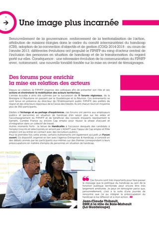 Renouvellement de la gouvernance, renforcement de la territorialisation de l’action,
attribution de missions élargies dans le cadre du comité interministériel du handicap
(CIH), adoption de la convention d’objectifs et de gestion (COG) 2014-2018 : au cours de
l’année 2013, différentes évolutions ont propulsé le FIPHFP au rang d’acteur central de
l’inclusion des personnes en situation de handicap et de la transformation du regard
porté sur elles. Conséquence : une nécessaire évolution de la communication du FIPHFP
avec, notamment, une nouvelle tonalité fondée sur la mise en avant de témoignages.
Une image plus incarnée
-

-
Des forums pour enrichir
la mise en relation des acteurs
Depuis sa création, le FIPHFP organise des colloques afin de présenter son rôle et ses
actions et d’entretenir la mobilisation des acteurs territoriaux.
L’année écoulée a ainsi été rythmée par la succession de 11 forums régionaux, de la
Bretagne à l’Aquitaine en passant par la Guadeloupe et la Réunion. Ces évènements se
sont tenus en présence du directeur de l’Etablissement public FIPHFP, des préfets de
région et des directeurs régionaux de la Caisse des Dépôts. Ils ont chacun réuni en moyenne
plus de 350 participants.
Dédiés à l’échange et au partage d’expériences, ces forums ont permis aux employeurs
publics et personnes en situation de handicap d’en savoir plus sur les aides et
l’accompagnement du FIPHFP et de bénéficier des conseils d’experts représentant le
Sameth, Comète France ou encore Cap emploi pour réussir la phase d’accueil et
d’intégration dans un collectif de travail.
Autres moments forts : la tenue de Handicafés à l’occasion desquels des candidats à
l’emploi (inscrits et sélectionnés en amont par L’ADAPT avec l’appui de Cap emploi et Pôle
emploi) ont pu entrer en contact avec des recruteurs publics.
Pour la première fois cette année, certains évènements ont également accueilli un Forum
ouvert. Ce dispositif, organisé en lien avec l’agence Entreprises & Handicap, a consisté en
des débats animés par les participants eux-mêmes sur des thèmes correspondant à leurs
préoccupations en matière d’emploi de personnes en situation de handicap.
Ces forums sont très importants pour faire passer
le message que la politique du handicap au sein de la
fonction publique territoriale peut encore être très
largement améliorée. Je peux en témoigner parce que,
personnellement, c’est à la suite d’une journée de
rencontre que j’ai pu intégrer la préoccupation du
handicap à ma réflexion et à mon action.
Jean-Claude Thibault,
DRH à la ville de Baie-Mahault
(La Guadeloupe)
 
