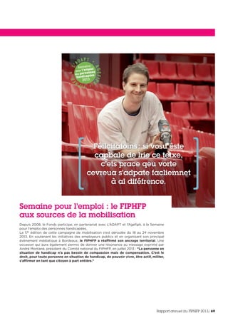 Semaine pour l’emploi : le FIPHFP
aux sources de la mobilisation
Depuis 2008, le Fonds participe, en partenariat avec L’ADAPT et l’Agefiph, à la Semaine
pour l’emploi des personnes handicapées.
La 17e
édition de cette campagne de mobilisation s’est déroulée du 18 au 24 novembre
2013. En soutenant les initiatives des employeurs publics et en organisant son principal
évènement médiatique à Bordeaux, le FIPHFP a réaffirmé son ancrage territorial. Une
occasion qui aura également permis de donner une résonance au message exprimé par
André Montané, président du Comité national du FIPHFP, en juillet 2013 : “La personne en
situation de handicap n’a pas besoin de compassion mais de compensation. C’est le
droit, pour toute personne en situation de handicap, de pouvoir vivre, être actif, militer,
s’affirmer en tant que citoyen à part entière.”
Rapport annuel du FIPHFP 2013/69
 