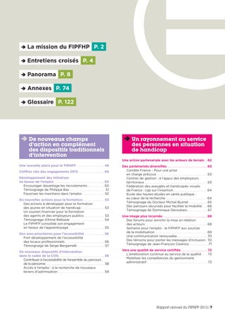La mission du FIPFHP P. 2
Entretiens croisés P. 4
Panorama P. 8
Glossaire P. 122
Annexes P. 74
Une nouvelle place pour le FIPHFP. . . . . . . . . . . . . . . . . . . . . .48
Chiffres clés des engagements 2013 . . . . . . . . . . . . . . . . . . . .49
Développement des initiatives
en faveur de l’emploi . . . . . . . . . . . . . . . . . . . . . . . . . . . . . . . . . . . . . .50
Encourager davantage les recrutements . . . . . . . . . . . . . .50
Témoignage de Philippe Bas . . . . . . . . . . . . . . . . . . . . . . . . . . . . . .51
Favoriser les maintiens dans l’emploi. . . . . . . . . . . . . . . . . . . 52
De nouvelles actions pour la formation. . . . . . . . . . . . . . . . . 53
Des actions à développer pour la formation
des jeunes en situation de handicap. . . . . . . . . . . . . . . . . . . . 53
Un soutien financier pour la formation
des agents et des employeurs publics . . . . . . . . . . . . . . . . . 53
Témoignage d’Anne Baltazar . . . . . . . . . . . . . . . . . . . . . . . . . . . .54
Le FIPHFP consolide son engagement
en faveur de l’apprentissage . . . . . . . . . . . . . . . . . . . . . . . . . . . . . 55
Des axes prioritaires pour l’accessibilité . . . . . . . . . . . . . . . 56
Fort développement de l’accessibilité
des locaux professionnels. . . . . . . . . . . . . . . . . . . . . . . . . . . . . . . . .56
Témoignage de Serge Bergamelli. . . . . . . . . . . . . . . . . . . . . . . 57
De nouveaux dispositifs d’intervention
dans le cadre de la COG. . . . . . . . . . . . . . . . . . . . . . . . . . . . . . . . . . . 58
Contribuer à l’accessibilité de l’ensemble du parcours
de la personne . . . . . . . . . . . . . . . . . . . . . . . . . . . . . . . . . . . . . . . . . . . . . . . . . . . . . . . .58
Accès à l’emploi : à la recherche de nouveaux
leviers d’optimisation . . . . . . . . . . . . . . . . . . . . . . . . . . . . . . . . . . . . . .59
De nouveaux champs
d’action en complément
des dispositifs traditionnels
d’intervention
Une action partenariale avec les acteurs de terrain . . 62
Des partenariats diversifiés. . . . . . . . . . . . . . . . . . . . . . . . . . . . . . . 63
Comète France - Pour une prise
en charge précoce. . . . . . . . . . . . . . . . . . . . . . . . . . . . . . . . . . . . . . . . . .63
Centres de gestion : à l’appui des employeurs
territoriaux . . . . . . . . . . . . . . . . . . . . . . . . . . . . . . . . . . . . . . . . . . . . . . . . . . .63
Fédération des aveugles et handicapés visuels
de France : cap sur l’insertion. . . . . . . . . . . . . . . . . . . . . . . . . . . .64
Ecole des hautes études en santé publique :
au cœur de la recherche . . . . . . . . . . . . . . . . . . . . . . . . . . . . . . . . . .64
Témoignage du Docteur Michel Busnel. . . . . . . . . . . . . . . .65
Des parcours sécurisés pour faciliter la mobilité. . . . .66
Témoignage de Dominique Deroubaix. . . . . . . . . . . . . . . . . 67
Une image plus incarnée. . . . . . . . . . . . . . . . . . . . . . . . . . . . . . . . . . 68
Des forums pour enrichir la mise en relation
des acteurs. . . . . . . . . . . . . . . . . . . . . . . . . . . . . . . . . . . . . . . . . . . . . . . . . . .68
Semaine pour l’emploi : le FIPHFP aux sources
de la mobilisation. . . . . . . . . . . . . . . . . . . . . . . . . . . . . . . . . . . . . . . . . . .69
Une communication renouvelée. . . . . . . . . . . . . . . . . . . . . . . . .70
Des témoins pour porter les messages d’inclusion. .70
Témoignage de Jean-François Carenco . . . . . . . . . . . . . . . .71
Vers une qualité de service certifiée . . . . . . . . . . . . . . . . . . . . 72
L’amélioration continue au service de la qualité . . . . . 73
Mobiliser les compétences du gestionnaire
administratif . . . . . . . . . . . . . . . . . . . . . . . . . . . . . . . . . . . . . . . . . . . . . . . . . 73
Un rayonnement au service
des personnes en situation
de handicap
Rapport annuel du FIPHFP 2013/7
 