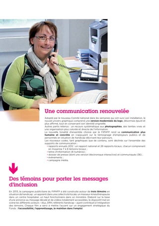 Des témoins pour porter les messages
d’inclusion
En 2013, la campagne publicitaire du FIPHFP a été construite autour de trois témoins en
situation de handicap : un apprenti dans une collectivité locale, un masseur-kinésithérapeute
dans un centre hospitalier, un haut fonctionnaire dans un ministère. Elaboré sur la base
d’une annonce au message décalé et de vidéos totalement accessibles, le dispositif met en
scène les différents acteurs – élus, DRH, référents handicap – ayant contribué à l’intégration
des témoins. Chaque film a servi à mettre l’accent sur un engagement stratégique du
Fonds : l’accessibilité, l’apprentissage, le maintien dans l’emploi.
Une communication renouvelée
Adopté par le nouveau Comité national dans les semaines qui ont suivi son installation, le
nouvel univers graphique comprend une version modernisée du logo, désormais épuré et
plus affirmé, tout en conservant son identité originelle.
Autres partis retenus : un recours systématique aux photographies, des teintes vives et
une organisation plus colorée et directe de l’information.
La nouvelle tonalité d’ensemble choisie par le FIPHFP rend sa communication plus
humaine et concrète en s’appuyant sur le témoignage d’employeurs publics et de
personnels en situation de handicap décrivant leur parcours.
Les nouveaux codes, tant graphiques que de contenu, sont déclinés sur l’ensemble des
supports de communication :
• rapports annuels 2012 : un rapport national et 26 rapports locaux, chacun comprenant
en moyenne 7 à 8 témoins locaux ;
• lettre d’information (8 numéros) ;
• dossier de presse (dont une version électronique interactive) et communiqués (36) ;
• évènements ;
• campagne média.
 