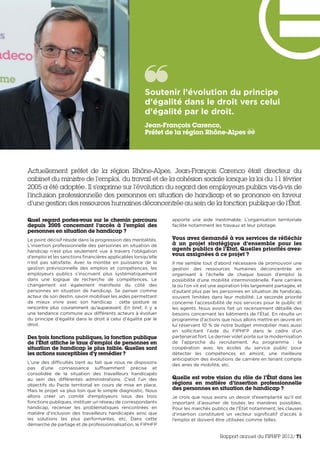 Actuellement préfet de la région Rhône-Alpes, Jean-François Carenco était directeur du
cabinet du ministre de l’emploi, du travail et de la cohésion sociale lorsque la loi du 11 février
2005 a été adoptée. Il s’exprime sur l’évolution du regard des employeurs publics vis-à-vis de
l’inclusion professionnelle des personnes en situation de handicap et se prononce en faveur
d’une gestion des ressources humaines déconcentrée au sein de la fonction publique de l’État.
Quel regard portez-vous sur le chemin parcouru
depuis 2005 concernant l’accès à l’emploi des
personnes en situation de handicap ?
Le point décisif réside dans la progression des mentalités.
L’insertion professionnelle des personnes en situation de
handicap n’est plus seulement vue à travers l’obligation
d’emploi et les sanctions financières applicables lorsqu’elle
n’est pas satisfaite. Avec la montée en puissance de la
gestion prévisionnelle des emplois et compétences, les
employeurs publics s’inscrivent plus systématiquement
dans une logique de recherche de compétences. Le
changement est également manifeste du côté des
personnes en situation de handicap. Se penser comme
acteur de son destin, savoir mobiliser les aides permettant
de mieux vivre avec son handicap  : cette posture se
rencontre plus couramment qu’auparavant. En bref, il y a
une tendance commune aux différents acteurs à évoluer
du principe d’égalité dans le droit à celui d’égalité par le
droit.
Des trois fonctions publiques, la fonction publique
de l’État affiche le taux d’emploi de personnes en
situation de handicap le plus faible. Quelles sont
les actions susceptibles d’y remédier ?
L’une des difficultés tient au fait que nous ne disposons
pas d’une connaissance suffisamment précise et
consolidée de la situation des travailleurs handicapés
au sein des différentes administrations. C’est l’un des
objectifs du Pacte territorial en cours de mise en place.
Mais le projet va plus loin que le simple diagnostic. Nous
allons créer un comité d’employeurs issus des trois
fonctions publiques, instituer un réseau de correspondants
handicap, recenser les problématiques rencontrées en
matière d’inclusion des travailleurs handicapés ainsi que
les solutions les plus performantes, etc. Dans cette
démarche de partage et de professionnalisation, le FIPHFP
apporte une aide inestimable. L’organisation territoriale
facilite notamment les travaux et leur pilotage.
Vous avez demandé à vos services de réfléchir
à un projet stratégique d’ensemble pour les
agents publics de l’État. Quelles priorités avez-
vous assignées à ce projet ?
Il me semble tout d’abord nécessaire de promouvoir une
gestion des ressources humaines déconcentrée en
organisant à l’échelle de chaque bassin d’emploi la
possibilité d’une mobilité interministérielle. Faire carrière
là où l’on vit est une aspiration très largement partagée, et
d’autant plus par les personnes en situation de handicap,
souvent limitées dans leur mobilité. La seconde priorité
concerne l’accessibilité de nos services pour le public et
les agents. Nous avons fait un recensement détaillé des
besoins concernant les bâtiments de l’État. En résulte un
programme d’actions que nous allons mettre en œuvre en
lui réservant 10 % de notre budget immobilier mais aussi
en sollicitant l’aide du FIPHFP dans le cadre d’un
partenariat fort. Le dernier volet porte sur la modernisation
de l’approche du recrutement. Au programme  : la
coopération avec les écoles du service public pour
détecter les compétences en amont, une meilleure
anticipation des évolutions de carrière en tenant compte
des aires de mobilité, etc.  
Quelle est votre vision du rôle de l’État dans les
régions en matière d’insertion professionnelle
des personnes en situation de handicap ?
Je crois que nous avons un devoir d’exemplarité qu’il est
important d’assumer de toutes les manières possibles.
Pour les marchés publics de l’État notamment, les clauses
d’insertion constituent un vecteur significatif d’accès à
l’emploi et doivent être utilisées comme telles.
Soutenir l’évolution du principe
d’égalité dans le droit vers celui
d’égalité par le droit. 
Jean-François Carenco,
Préfet de la région Rhône-Alpes
Rapport annuel du FIPHFP 2013/71
 