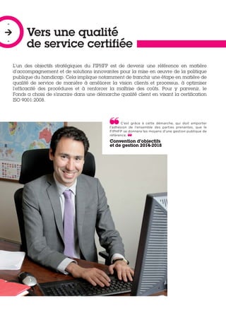 Vers une qualité
de service certifiée
-

-
L’un des objectifs stratégiques du FIPHFP est de devenir une référence en matière
d’accompagnement et de solutions innovantes pour la mise en œuvre de la politique
publique du handicap. Cela implique notamment de franchir une étape en matière de
qualité de service de manière à améliorer la vision clients et processus, à optimiser
l’efficacité des procédures et à renforcer la maîtrise des coûts. Pour y parvenir, le
Fonds a choisi de s’inscrire dans une démarche qualité client en visant la certification
ISO 9001:2008.
C’est grâce à cette démarche, qui doit emporter
l’adhésion de l’ensemble des parties prenantes, que le
FIPHFP se donnera les moyens d’une gestion publique de
référence.
Convention d’objectifs
et de gestion 2014-2018
 