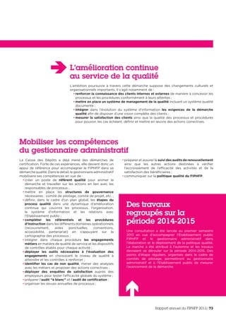L’amélioration continue
au service de la qualité
L’ambition poursuivie à travers cette démarche suppose des changements culturels et
organisationnels importants. Il s’agit notamment de :
• renforcer la connaissance des clients internes et externes de manière à concevoir les
processus et les procédures conformément à leurs attentes ;
• mettre en place un système de management de la qualité incluant un système qualité
documenté ;
• intégrer dans l’évolution du système d’information les exigences de la démarche
qualité afin de disposer d’une vision complète des clients ;
• mesurer la satisfaction des clients ainsi que la qualité des processus et procédures
pour pouvoir, les cas échéant, définir et mettre en œuvre des actions correctives.
La Caisse des Dépôts a déjà mené des démarches de
certification. Forte de ces expériences, elle devient donc un
appui de référence pour accompagner le FIPHFP dans sa
démarche qualité. Dans le détail, le gestionnaire administratif
mobilisera ses compétences en vue de :
• créer un poste de référent qualité pour animer la
démarche et travailler sur les actions en lien avec les
responsables de processus ;
• mettre en place les structures de gouvernance
nécessaires : comité de pilotage, comité de projet, etc. ;
• définir, dans le cadre d’un plan global, les étapes du
process qualité dans une dynamique d’amélioration
continue qui couvrira les processus, l’organisation,
le système d’information et les relations avec
l’Etablissement public ;
• compléter les référentiels et les procédures
d’instruction dans les différents domaines opérationnels
(recouvrement, aides ponctuelles, conventions,
accessibilité, partenariat) en s’appuyant sur la
cartographie des processus ;
• intégrer dans chaque procédure les engagements
métiers en matière de qualité de service et les dispositifs
de contrôles établis pour chaque activité ;
• déployer les outils nécessaires à l’évaluation des
engagements en choisissant le niveau de qualité à
atteindre et les contrôles à renforcer ;
• identifier les cas de non qualité, mener des analyses
avec les métiers et proposer des actions correctives ;
• déployer des enquêtes de satisfaction auprès des
employeurs pour tester l’efficacité globale du système ;
• préparer l’audit “à blanc” et l’audit de certification ;
• organiser les revues annuelles de processus ;
• préparer et assurer le suivi des audits de renouvellement
ainsi que les autres actions destinées à vérifier
l’accroissement de l’efficacité des activités et de la
satisfaction des bénéficiaires ;
• communiquer sur la politique qualité du FIPHFP.
Mobiliser les compétences
du gestionnaire administratif
Des travaux
regroupés sur la
période 2014-2015
Une consultation a été lancée au premier semestre
2013 en vue d’accompagner l’Etablissement public
FIPHFP et le gestionnaire administratif dans
l’élaboration et le déploiement de la politique qualité.
Le marché a été attribué à l’automne et les travaux
devraient se dérouler sur la période 2014-2015. Des
points d’étape réguliers, organisés dans le cadre de
comités de pilotage, permettront au gestionnaire
administratif et à l’Etablissement public de mesurer
l’avancement de la démarche.
Rapport annuel du FIPHFP 2013/73
 