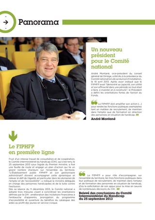 Le FIPHFP
en première ligne
Fruit d’un intense travail de consultation et de coopération,
le Comité interministériel du handicap (CIH), qui s’est tenu le
25 septembre 2013 sous l’égide du Premier ministre, a fixé
une feuille de route et engagé un plan d’action qui lie un
grand nombre d’acteurs sur l’ensemble du territoire.
“L’Établissement public FIPHFP et son gestionnaire
administratif doivent accompagner cette dynamique et
relever le défi de l’égalité, en particulier dans les domaines de
l’emploi et de l’accessibilité”, a indiqué la ministre déléguée
en charge des personnes handicapées et de la lutte contre
l’exclusion.
Dès sa séance du 11 décembre 2013, le Comité national a
adopté trois mesures visant à concrétiser les orientations
définies par le CIH : amélioration des incitations financières à
l’embauche d’apprentis, prorogation du programme
d’accessibilité et ouverture du bénéfice du catalogue des
aides au profit des jeunes en service civique.
Un nouveau
président
pour le Comité
national
André Montané, vice-président du conseil
général de l’Ariège, a été élu à la présidence du
Comiténationallorsdesaréuniond’installation,
le 19 avril 2013. Après avoir indiqué que le
FIPHFP avait “démontré sa capacité, son utilité
et son efficacité dans une période où tout était
à faire, à inventer et à construire”, le Président
a défini les orientations fortes de l’action du
Fonds.
Le FIPHFP doit amplifier son action […]
pour rendre les fonctions publiques exemplaires
tant en matière de recrutement, de maintien
dans l’emploi que de formation en direction
des personnes en situation de handicap.
André Montané
Le FIPHFP a pour rôle d’accompagner, sur
l’ensemble du territoire, les trois fonctions publiques dans
leur politique de recrutement, de maintien dans l’emploi
et de formation des personnes en situation de handicap,
d’où la sollicitation de son appui pour la mise en oeuvre
de nombreuses décisions du CIH. 
Relevé des conclusions du Comité
Interministériel du Handicap
du 25 septembre 2013
Panorama
-

-
 
