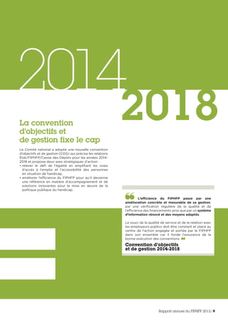 2014
2018
L’efficience du FIPHFP passe par une
amélioration concrète et mesurable de sa gestion,
par une vérification régulière de la qualité et de
l’efficience des financements ainsi que par un système
d’information rénové et des moyens adaptés.
Le souci de la qualité de service et de la relation avec
les employeurs publics doit être constant et placé au
centre de l’action engagée et portée par le FIPHFP
dans son ensemble car il fonde l’assurance de la
bonne exécution des conventions.
Convention d’objectifs
et de gestion 2014-2018
La convention
d’objectifs et
de gestion fixe le cap
Le Comité national a adopté une nouvelle convention
d’objectifs et de gestion (COG) qui précise les relations
État/FIPHFP/Caisse des Dépôts pour les années 2014-
2018 et propose deux axes stratégiques d’action :
• relever le défi de l’égalité en amplifiant les voies
d’accès à l’emploi et l’accessibilité des personnes
en situation de handicap,
• améliorer l’efficience du FIPHFP pour qu’il devienne
une référence en matière d’accompagnement et de
solutions innovantes pour la mise en œuvre de la
politique publique du handicap.
Rapport annuel du FIPHFP 2013/9
 