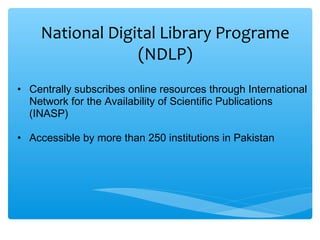 National Digital Library Programe
(NDLP)
• Centrally subscribes online resources through International
Network for the Availability of Scientific Publications
(INASP)
• Accessible by more than 250 institutions in Pakistan
 