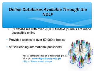 Online Databases Available Through the
NDLP
• 31 databases with over 25,000 full-text journals are made
accessible online
∗ Provides access to over 50,000 e-books
∗ of 220 leading international publishers
For a complete list of e-resources please
visit @: www.digitallibrary.edu.pk
http://library.muet.edu.pk
 
