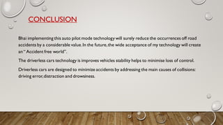 CONCLUSION
Bhai implementing this auto pilot mode technology will surely reduce the occurrences off road
accidents by a considerable value.In the future,the wide acceptance of my technology will create
an“ Accident free world”.
The driverless cars technology is improves vehicles stability helps to minimise loss of control.
Driverless cars are designed to minimize accidents by addressing the main causes of collisions:
driving error,distraction and drowsiness.
 