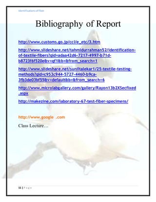 Identificationsof fiber
11 | P a g e
Bibliography of Report
http://www.customs.go.jp/ccl/e_etc/3.htm
http://www.slideshare.net/tahmidurrahman52/identification-
of-textile-fibers?qid=adaa42d6-7217-4997-b71d-
b8723f6f520e&v=qf1&b=&from_search=1
http://www.slideshare.net/suniltalekar1/25-textile-testing-
methods?qid=c953c944-5727-4460-b9ca-
3fb3de03bf55&v=default&b=&from_search=6
http://www.microlabgallery.com/gallery/Rayon13b2XSecfixed
.aspx
http://makezine.com/laboratory-67-test-fiber-specimens/
http://www.google .com
Class Lecture…
 