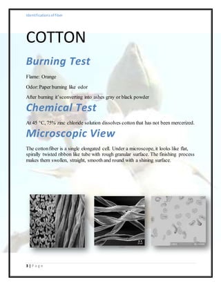 Identificationsof fiber
3 | P a g e
COTTON
Burning Test
Flame: Orange
Odor:Paper burning like odor
After burning it’sconverting into ashes gray or black powder
Chemical Test
At 45 °C, 75% zinc chloride solution dissolves cotton that has not been mercerized.
Microscopic View
The cottonfiber is a single elongated cell. Under a microscope, it looks like flat,
spirally twisted ribbon like tube with rough granular surface. The finishing process
makes them swollen, straight, smooth and round with a shining surface.
 