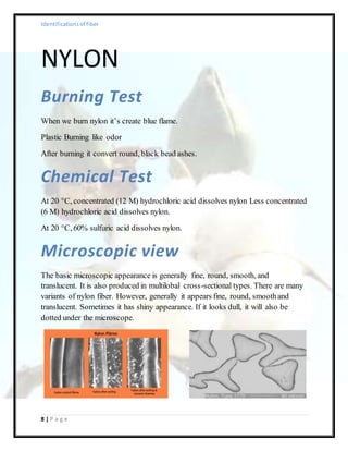 Identificationsof fiber
8 | P a g e
NYLON
Burning Test
When we burn nylon it’s create blue flame.
Plastic Burning like odor
After burning it convert round, black bead ashes.
Chemical Test
At 20 °C, concentrated (12 M) hydrochloric acid dissolves nylon Less concentrated
(6 M) hydrochloric acid dissolves nylon.
At 20 °C, 60% sulfuric acid dissolves nylon.
Microscopic view
The basic microscopic appearance is generally fine, round, smooth, and
translucent. It is also produced in multilobal cross-sectional types. There are many
variants of nylon fiber. However, generally it appears fine, round, smoothand
translucent. Sometimes it has shiny appearance. If it looks dull, it will also be
dotted under the microscope.
 