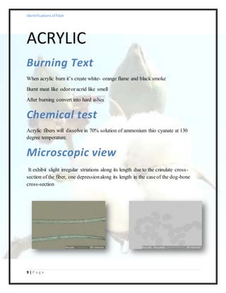 Identificationsof fiber
9 | P a g e
ACRYLIC
Burning Text
When acrylic burn it’s create white- orange flame and black smoke
Burnt meat like odoror acrid like smell
After burning convert into hard ashes
Chemical test
Acrylic fibers will dissolve in 70% solution of ammonium thio cyanate at 130
degree temperature.
Microscopic view
It exhibit slight irregular striations along its length due to the crinulate cross-
section of the fiber, one depressionalong its length in the caseof the dog-bone
cross-section
 