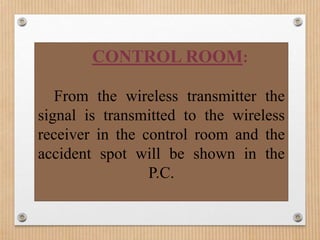 CONTROL ROOM:

   From the wireless transmitter the
signal is transmitted to the wireless
receiver in the control room and the
accident spot will be shown in the
                 P.C.
 