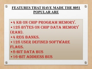 FEATURES THAT HAVE MADE THE 8051
          POPULAR ARE

•4 KB on chip program memory.
•128 bytes on chip data memory
(RAM).
•4 reg banks.
•128 user defined software
flags.
•8-bit data bus
•16-bit address bus
 