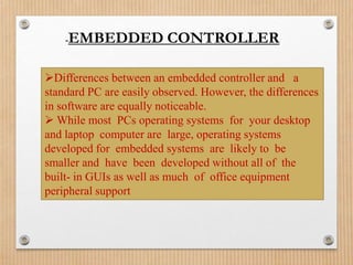 -   EMBEDDED CONTROLLER

Differences between an embedded controller and a
standard PC are easily observed. However, the differences
in software are equally noticeable.
 While most PCs operating systems for your desktop
and laptop computer are large, operating systems
developed for embedded systems are likely to be
smaller and have been developed without all of the
built- in GUIs as well as much of office equipment
peripheral support
 