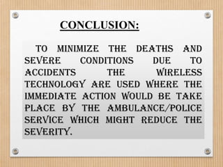 CONCLUSION:

  To minimize the deaths and
severe    conditions  due    to
accidents      the     wireless
technology are used where the
immediate action would be take
place by the ambulance/police
service which might reduce the
severity.
 