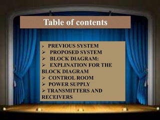 Table of contents

 PREVIOUS SYSTEM
 PROPOSED SYSTEM
 BLOCK DIAGRAM:
 EXPLINATION FOR THE
BLOCK DIAGRAM
 CONTROL ROOM
 POWER SUPPLY
 TRANSMITTERS AND
RECEIVERS
 