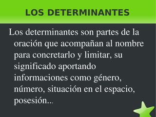 LOS DETERMINANTES Los determinantes son partes de la oración que acompañan al nombre para concretarlo y limitar, su significado aportando informaciones como género, número, situación en el espacio, posesión.. . 