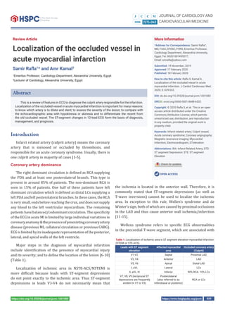 https://www.heighpubs.org/jccm 029https://doi.org/10.29328/journal.jccm.1001082
Review Article
Localization of the occluded vessel in
acute myocardial infarction
Samir Raﬂa1
* and Amr Kamal2
1
Emeritus Professor, Cardiology Department, Alexandria University, Egypt
2
Lecturer of Cardiology, Alexandria University, Egypt
More Information
*Address for Correspondence: Samir Raﬂa*,
MD, FACC, EFESC, FHRS, Emeritus Professor,
Cardiology Department, Alexandria University,
Egypt, Tel: 00201001495577;
Email: smraﬂa@yahoo.com
Submitted: 19 November, 2019
Approved: 17 February 2020
Published: 18 February 2020
How to cite this article: Raﬂa S, Kamal A.
Localization of the occluded vessel in acute
myocardial infarction. J Cardiol Cardiovasc Med.
2020; 5: 029-033.
DOI: dx.doi.org/10.29328/journal.jccm.1001082
ORCiD: orcid.org/0000-0001-8688-6532
Copyright: © 2020 Raﬂa S, et al. This is an open
access article distributed under the Creative
Commons Attribution License, which permits
unrestricted use, distribution, and reproduction
in any medium, provided the original work is
properly cited.
Keywords: Infarct related artery; Culprit vessel;
Acute coronary syndrome; Coronary angiography;
Magnetic resonance imaging; Myocardial
infarction; Electrocardiogram; ST-elevation
Abbreviations: IRA: Infarct Related Artery; STD:
ST segment Depression: STE: ST segment
Elevation
OPEN ACCESS
Abstract
This is a review of features in ECG to diagnose the culprit artery responsible for the infarction.
Localization of the occluded vessel in acute myocardial infarction is important for many reasons:
to know which artery is to dilate and stent; to assess the severity of the lesion; to compare with
the echocardiographic area with hypokinesia or akinesia and to differentiate the recent from
the old occluded vessel. The ST-segment changes in 12-lead ECG form the basis of diagnosis,
management, and prognosis.
Introduction
Infarct related artery (culprit artery) means the coronary
artery that is stenosed or occluded by thrombosis, and
responsible for an acute coronary syndrome. Usually, there is
one culprit artery in majority of cases [1-5].
Coronary artery dominance
The right dominant circulation is de ined as RCA supplying
the PDA and at least one posterolateral branch. This type is
present in around 85% of patients. The non-dominant RCA is
seen in 15% of patients. One half of these patients have left
dominant circulation which is de ined as distal LCx supplying a
leftPDAandleftposterolateralbranches.Inthesecases,the RCA
is very small, ends before reaching the crux, and does not supply
any blood to the left ventricular myocardium. The remaining
patients have balanced/codominant circulation. The speci icity
of the ECG in acute MI is limited by large individual variations in
coronaryanatomy&thepresenceofpreexistingcoronaryartery
disease (previous MI, collateral circulation or previous CABG).
ECGislimitedbyitsinadequaterepresentationoftheposterior,
lateral, and apical walls of the left ventricle.
Major steps in the diagnosis of myocardial infarction
include identi ication of the presence of myocardial injury
and its severity; and to de ine the location of the lesion [6-10]
(Table 1).
Localization of ischemic area in NSTE-ACS/NSTEMI is
more dif icult because leads with ST-segment depressions
do not point exactly to the ischemic area. Thus ST-segment
depressions in leads V3-V4 do not necessarily mean that
the ischemia is located in the anterior wall. Therefore, it is
commonly stated that ST-segment depressions (as well as
T-wave inversions) cannot be used to localize the ischemic
area. In exception to this rule, Wellen’s syndrome and de
Winter’s sign, both of which are caused by proximal occlusions
in the LAD and thus cause anterior wall ischemia/infarction
[11-15].
Wellens syndrome refers to speci ic ECG abnormalities
in the precordial T-wave segment, which are associated with
Table 1: Localization of ischemic area in ST segment elevation myocardial infarction
(STEMI or STE-ACS).
Leads with ST segment
elevation
Affected myocardial
area
Occluded coronary artery
(Culprit)
V1-V2 Septal Proximal LAD
V3, V4 Anterior LAD
V5, V6 Apical Distal LAD
I, aVL Lateral LCx
II, aVL, III Inferior 90% RCA. 10% LCx
V7, V8, V9 (reciprocal ST
depressions are frequently
evident in V1 to V3)
Posterolateral
(also referred to as
inferobasal or posterior)
RCA or LCx
 