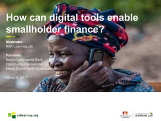 How can digital tools enable
smallholder finance?
Moderator:
RAF Learning Lab
Panelists:
Kenya Commercial Bank
Opportunity International
Mercy Corps Agrifin Accelerate
March 6, 2017
 