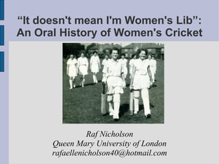 “It doesn't mean I'm Women's Lib”: 
An Oral History of Women's Cricket 
Raf Nicholson 
Queen Mary University of London 
rafaellenicholson40@hotmail.com 
 