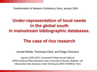 Under-representation of local needs
in the global south
in mainstream bibliographic databases.
The case of rice research
Ismael Rafols, Tommaso Ciarli, and Diego Chavarro
Ingenio (CSIC-UPV), Universitat Politècnica de València
SPRU (Science Policy Research Unit), University of Sussex, Brighton, UK
Observatoire des Sciences et des Téchniques (OST-HCERES), Paris
Transformation of Research Conference, Paris, January 2016
 