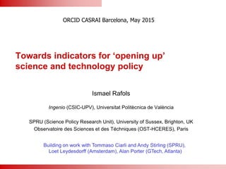 Towards indicators for ‘opening up’
science and technology policy
Ismael Rafols
Ingenio (CSIC-UPV), Universitat Politècnica de València
SPRU (Science Policy Research Unit), University of Sussex, Brighton, UK
Observatoire des Sciences et des Téchniques (OST-HCERES), Paris
ORCID CASRAI Barcelona, May 2015
Building on work with Tommaso Ciarli and Andy Stirling (SPRU),
Loet Leydesdorff (Amsterdam), Alan Porter (GTech, Atlanta)
 