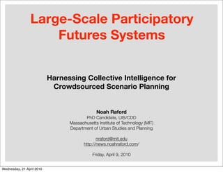 Large-Scale Participatory
                     Futures Systems


                           Harnessing Collective Intelligence for
                            Crowdsourced Scenario Planning


                                              Noah Raford
                                        PhD Candidate, UIS/CDD
                                 Massachusetts Institute of Technology (MIT)
                                 Department of Urban Studies and Planning

                                               nraford@mit.edu
                                        http://news.noahraford.com/

                                            Friday, April 9, 2010


Wednesday, 21 April 2010
 
