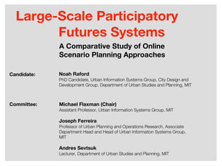 Large-Scale Participatory
        Futures Systems
             A Comparative Study of Online
             Scenario Planning Approaches

Candidate:   Noah Raford
             PhD Candidate, Urban Information Systems Group, City Design and
             Development Group, Department of Urban Studies and Planning, MIT



Committee:   Michael Flaxman (Chair)
             Assistant Professor, Urban Information Systems Group, MIT

             Joseph Ferreira
             Professor of Urban Planning and Operations Research, Associate
             Department Head and Head of Urban Information Systems Group,
             MIT

             Andres Sevtsuk
             Lecturer, Department of Urban Studies and Planning, MIT
 
