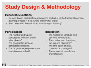 Study Design & Methodology
Research Questions
•   Do web-based participatory approaches add value to the traditional scenario
    planning process? If so, where and in what ways?
•   If not, where do they fall short, in what ways, and why?


Participation                                                         Interaction
•   The number and type of                                              •    The number of variables and
    participants involved, and in                                            opinions incorporated?
    what phases?                                                        •    The mechanism of analysis,
•   The geographic scope of                                                  ranking and clustering?
    participation enabled?                                              •    The time spent on data
•   The range of expert professional                                         collection and analysis?
    disciplines consulted?                                              •    The amount of user debate
                                                                             and re ection?



    Noah Raford, PhD Defence, MIT DUSP, Large Scale Participatory Futures Systems: A Comparative Study of Online Scenario Planning Approaches   15
 