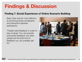 Findings & Discussion
Finding 7: Social Experience of Online Scenario Building
 Base Case was far more effective
 at producing active socialization
 and interaction between
 participants

 “People need feedback in order to
 stay involved. You can provide
 automated feedback, but other
 people are the best kind of
 feedback you can possibly ask
 for.”




  Noah Raford, PhD Defence, MIT DUSP, Large Scale Participatory Futures Systems: A Comparative Study of Online Scenario Planning Approaches   32
 