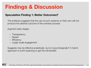 Findings & Discussion
Speculative Finding 1: Better Outcomes?

 The evidence suggests that the use of such systems on their own will not
 produce the desired outcome of the scenario process

 Augment early-stages

   •   Transparency
   •   Speed
   •   Ef ciency
   •   Larger scale engagement

 Suggests may be effective analytically, but is it psychologically? A hybrid
 approach is worth exploring to get the full bene ts




  Noah Raford, PhD Defence, MIT DUSP, Large Scale Participatory Futures Systems: A Comparative Study of Online Scenario Planning Approaches   33
 