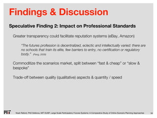 Findings & Discussion
Speculative Finding 2: Impact on Professional Standards

 Greater transparency could facilitate reputation systems (eBay, Amazon)

       “The futures profession is decentralized, eclectic and intellectually varied: there are
       no schools that train its elite, few barriers to entry, no certi cation or regulatory
       body.” (Pang, 2009)

 Commoditize the scenarios market, split between “fast & cheap” or “slow &
 bespoke”

 Trade-off between quality (qualitative) aspects & quantity / speed




  Noah Raford, PhD Defence, MIT DUSP, Large Scale Participatory Futures Systems: A Comparative Study of Online Scenario Planning Approaches   34
 