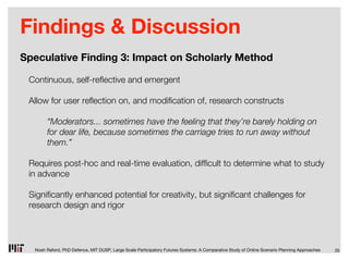Findings & Discussion
Speculative Finding 3: Impact on Scholarly Method

 Continuous, self-re ective and emergent

 Allow for user re ection on, and modi cation of, research constructs

       “Moderators... sometimes have the feeling that they’re barely holding on
       for dear life, because sometimes the carriage tries to run away without
       them.”

 Requires post-hoc and real-time evaluation, dif cult to determine what to study
 in advance

 Signi cantly enhanced potential for creativity, but signi cant challenges for
 research design and rigor




  Noah Raford, PhD Defence, MIT DUSP, Large Scale Participatory Futures Systems: A Comparative Study of Online Scenario Planning Approaches   35
 