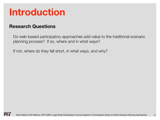 Introduction
Research Questions

 Do web-based participatory approaches add value to the traditional scenario
 planning process? If so, where and in what ways?

 If not, where do they fall short, in what ways, and why?




  Noah Raford, PhD Defence, MIT DUSP, Large Scale Participatory Futures Systems: A Comparative Study of Online Scenario Planning Approaches   6
 