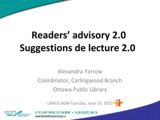 Readers’ advisory 2.0
Suggestions de lecture 2.0

           Alexandra Yarrow
    Coordinator, Carlingwood Branch
         Ottawa Public Library

       LANCR AGM Tuesday, June 19, 2012
 