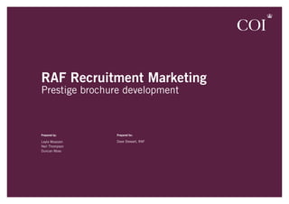 RAF Recruitment Marketing
Prestige brochure development



Prepared by:    Prepared for:

Leyla Moazzen   Dave Stewart, RAF
Neil Thompson
Duncan Moss	
 