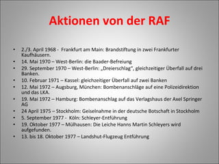 Aktionen von der RAF   2./3. April 1968 -  Frankfurt am Main: Brandstiftung in zwei Frankfurter Kaufhäusern. 14. Mai 1970 – West-Berlin: die Baader-Befreiung 29. September 1970 – West-Berlin: „Dreierschlag“, gleichzeitiger Überfall auf drei Banken. 10. Februar 1971 – Kassel: gleichzeitiger Überfall auf zwei Banken 12. Mai 1972 – Augsburg, München: Bombenanschläge auf eine Polizeidirektion und das LKA. 19. Mai 1972 – Hamburg: Bombenanschlag auf das Verlagshaus der Axel Springer AG 24 April 1975 – Stockholm: Geiselnahme in der deutsche Botschaft in Stockholm 5. September 1977 -  Köln: Schleyer-Entführung 19. Oktober 1977 – Mülhausen: Die Leiche Hanns Martin Schleyers wird aufgefunden. 13. bis 18. Oktober 1977 – Landshut-Flugzeug Entführung 